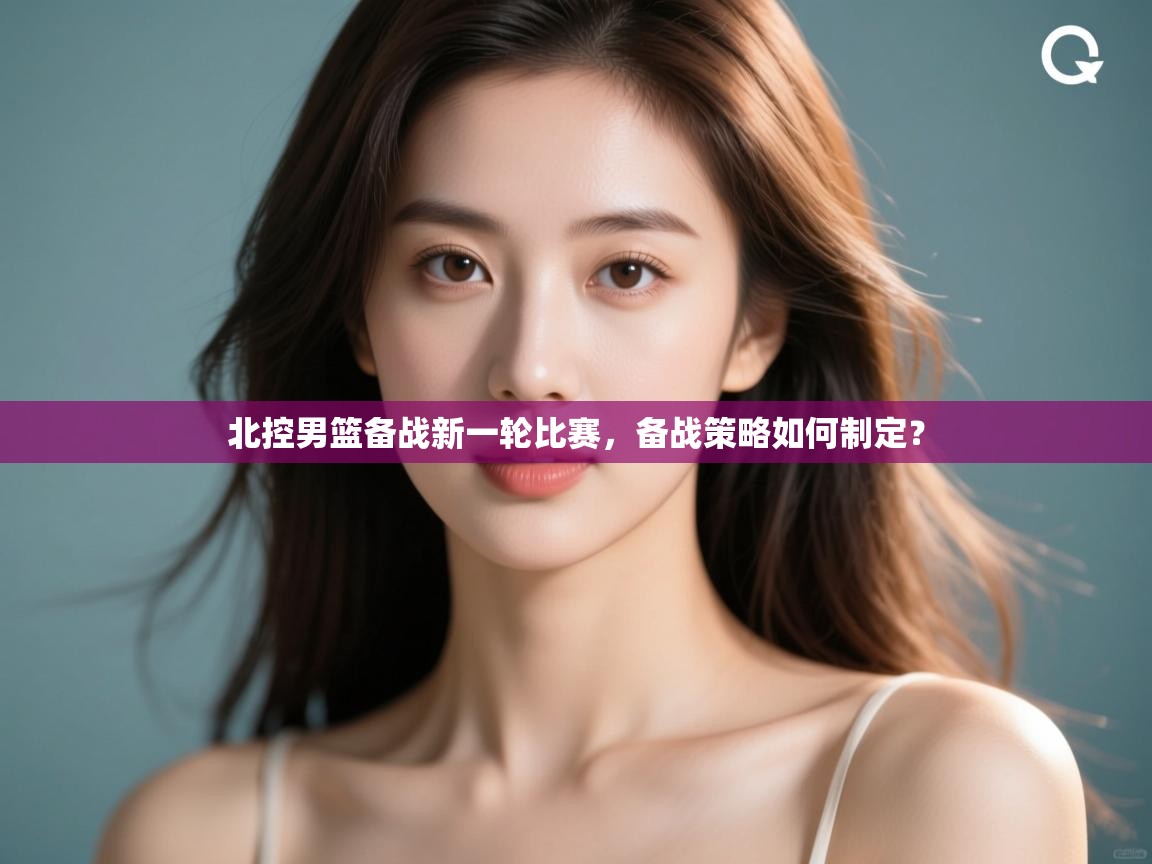 北控男篮备战新一轮比赛，备战策略如何制定？